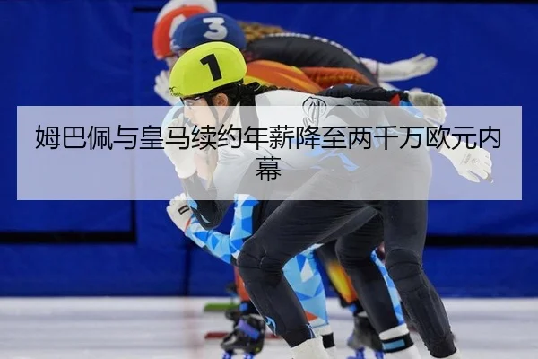 姆巴佩与皇马续约年薪降至两千万欧元内幕