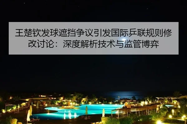 王楚钦发球遮挡争议引发国际乒联规则修改讨论：深度解析技术与监管博弈